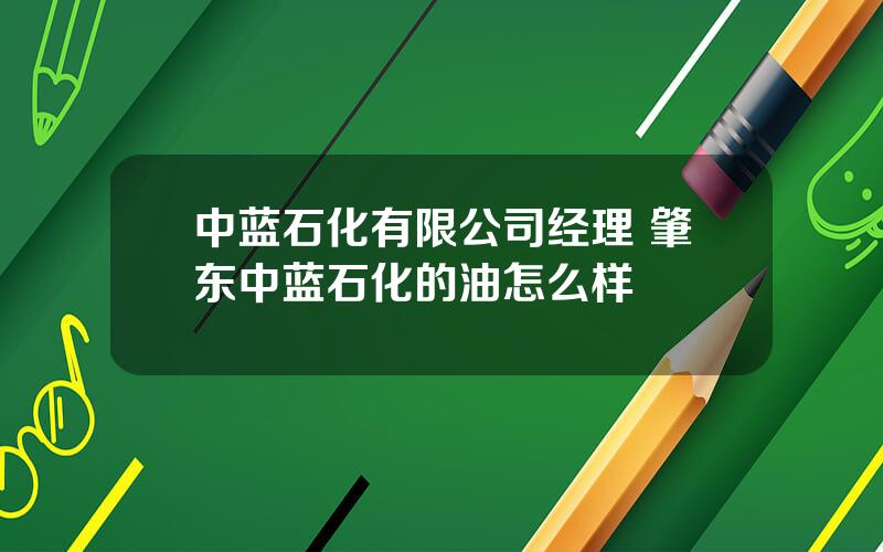 中蓝石化有限公司经理 肇东中蓝石化的油怎么样